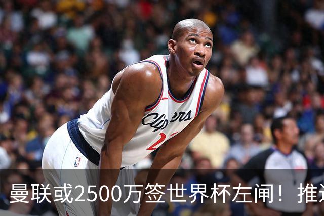 曼联或2500万签世界杯左闸！推迟引进时间，卡里克将先考察两小妖